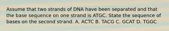 Assume that two strands of DNA have been separated and that the base sequence on one strand is ATGC. State the sequence of bases on the second strand. A. ACTC B. TACG C. GCAT D. TGGC