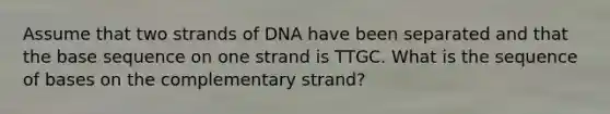 Assume that two strands of DNA have been separated and that the base sequence on one strand is TTGC. What is the sequence of bases on the complementary strand?