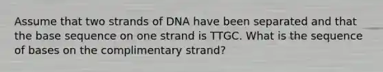 Assume that two strands of DNA have been separated and that the base sequence on one strand is TTGC. What is the sequence of bases on the complimentary strand?