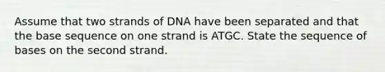 Assume that two strands of DNA have been separated and that the base sequence on one strand is ATGC. State the sequence of bases on the second strand.