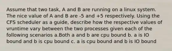 Assume that two task, A and B are running on a linux system. The nice value of A and B are -5 and +5 respectively. Using the CFS scheduler as a guide, describe how the respective values of vruntime vary between the two processes given each of the following scenarios a.Both a and b are cpu bound b. a is IO bound and b is cpu bound c. a is cpu bound and b is IO bound