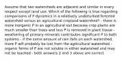 Assume that two watersheds are adjacent and similar in every respect except land use. Which of the following is true regarding comparisons of P dynamics in a relatively undisturbed forested watershed versus an agricultural cropland watershed? - there is more inorganic P in an agricultural soil because crop plants are much smaller than trees and less P is removed in plant tissue - weathering of primary minerals contributes significant P to both systems - if the same amount of rain falls on each watershed, more P will probably be lost from the agricultural watershed - organic forms of P are not soluble in either watershed and may not be leached - both answers 2 and 3 above are correct