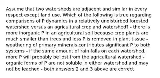 Assume that two watersheds are adjacent and similar in every respect except land use. Which of the following is true regarding comparisons of P dynamics in a relatively undisturbed forested watershed versus an agricultural cropland watershed? - there is more inorganic P in an agricultural soil because crop plants are much smaller than trees and less P is removed in plant tissue - weathering of primary minerals contributes significant P to both systems - if the same amount of rain falls on each watershed, more P will probably be lost from the agricultural watershed - organic forms of P are not soluble in either watershed and may not be leached - both answers 2 and 3 above are correct