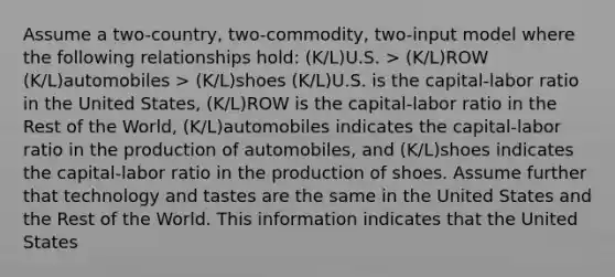 Assume a two-country, two-commodity, two-input model where the following relationships hold: (K/L)U.S. > (K/L)ROW (K/L)automobiles > (K/L)shoes (K/L)U.S. is the capital-labor ratio in the United States, (K/L)ROW is the capital-labor ratio in the Rest of the World, (K/L)automobiles indicates the capital-labor ratio in the production of automobiles, and (K/L)shoes indicates the capital-labor ratio in the production of shoes. Assume further that technology and tastes are the same in the United States and the Rest of the World. This information indicates that the United States