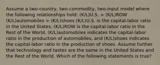 Assume a two-country, two-commodity, two-input model where the following relationships hold: (K/L)U.S. > (K/L)ROW (K/L)automobiles > (K/L)shoes (K/L)U.S. is the capital-labor ratio in the United States, (K/L)ROW is the capital-labor ratio in the Rest of the World, (K/L)automobiles indicates the capital-labor ratio in the production of automobiles, and (K/L)shoes indicates the capital-labor ratio in the production of shoes. Assume further that technology and tastes are the same in the United States and the Rest of the World. Which of the following statements is true?