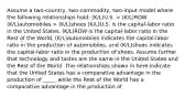 Assume a two-country, two-commodity, two-input model where the following relationships hold: (K/L)U.S. > (K/L)ROW (K/L)automobiles > (K/L)shoes (K/L)U.S. is the capital-labor ratio in the United States, (K/L)ROW is the capital-labor ratio in the Rest of the World, (K/L)automobiles indicates the capital-labor ratio in the production of automobiles, and (K/L)shoes indicates the capital-labor ratio in the production of shoes. Assume further that technology and tastes are the same in the United States and the Rest of the World. The relationships shown in here indicate that the United States has a comparative advantage in the production of _____ while the Rest of the World has a comparative advantage in the production of