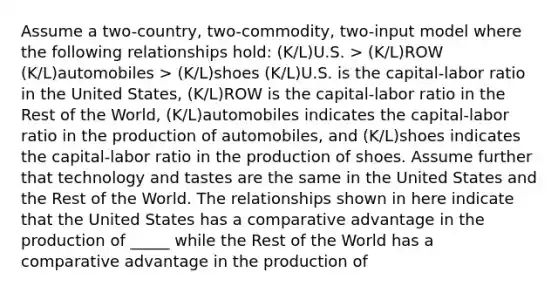 Assume a two-country, two-commodity, two-input model where the following relationships hold: (K/L)U.S. > (K/L)ROW (K/L)automobiles > (K/L)shoes (K/L)U.S. is the capital-labor ratio in the United States, (K/L)ROW is the capital-labor ratio in the Rest of the World, (K/L)automobiles indicates the capital-labor ratio in the production of automobiles, and (K/L)shoes indicates the capital-labor ratio in the production of shoes. Assume further that technology and tastes are the same in the United States and the Rest of the World. The relationships shown in here indicate that the United States has a comparative advantage in the production of _____ while the Rest of the World has a comparative advantage in the production of