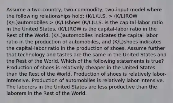 Assume a two-country, two-commodity, two-input model where the following relationships hold: (K/L)U.S. > (K/L)ROW (K/L)automobiles > (K/L)shoes (K/L)U.S. is the capital-labor ratio in the United States, (K/L)ROW is the capital-labor ratio in the Rest of the World, (K/L)automobiles indicates the capital-labor ratio in the production of automobiles, and (K/L)shoes indicates the capital-labor ratio in the production of shoes. Assume further that technology and tastes are the same in the United States and the Rest of the World. Which of the following statements is true? Production of shoes is relatively cheaper in the United States than the Rest of the World. Production of shoes is relatively labor-intensive. Production of automobiles is relatively labor-intensive. The laborers in the United States are less productive than the laborers in the Rest of the World.