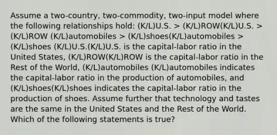 Assume a two-country, two-commodity, two-input model where the following relationships hold: (K/L)U.S. > (K/L)ROW(K/L)U.S. > (K/L)ROW (K/L)automobiles > (K/L)shoes(K/L)automobiles > (K/L)shoes (K/L)U.S.(K/L)U.S. is the capital-labor ratio in the United States, (K/L)ROW(K/L)ROW is the capital-labor ratio in the Rest of the World, (K/L)automobiles (K/L)automobiles indicates the capital-labor ratio in the production of automobiles, and (K/L)shoes(K/L)shoes indicates the capital-labor ratio in the production of shoes. Assume further that technology and tastes are the same in the United States and the Rest of the World. Which of the following statements is true?