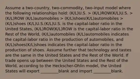 Assume a two-country, two-commodity, two-input model where the following relationships hold: (K/L)U.S. > (K/L)ROW(K/L)U.S. > (K/L)ROW (K/L)automobiles > (K/L)shoes(K/L)automobiles > (K/L)shoes (K/L)U.S.(K/L)U.S. is the capital-labor ratio in the United States, (K/L)ROW(K/L)ROW is the capital-labor ratio in the Rest of the World, (K/L)automobiles (K/L)automobiles indicates the capital-labor ratio in the production of automobiles, and (K/L)shoes(K/L)shoes indicates the capital-labor ratio in the production of shoes. Assume further that technology and tastes are the same in the United States and the Rest of the World. If trade opens up between the United States and the Rest of the World, according to the Heckscher-Ohlin model, the United States will export _________blank and import _________blank.