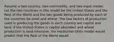 Assume a two-country, two-commodity, and two-input model. Let the two countries in this model be the United States and the Rest of the World and the two goods being produced by each of the countries be steel and wheat. The two factors of production used in producing the goods in each country are capital and land. If the United States is capital-abundant and wheat production is land-intensive, the Heckscher-Ohlin model would predict that the Rest of the World would