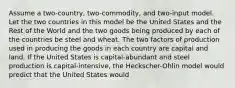 Assume a two-country, two-commodity, and two-input model. Let the two countries in this model be the United States and the Rest of the World and the two goods being produced by each of the countries be steel and wheat. The two factors of production used in producing the goods in each country are capital and land. If the United States is capital-abundant and steel production is capital-intensive, the Heckscher-Ohlin model would predict that the United States would