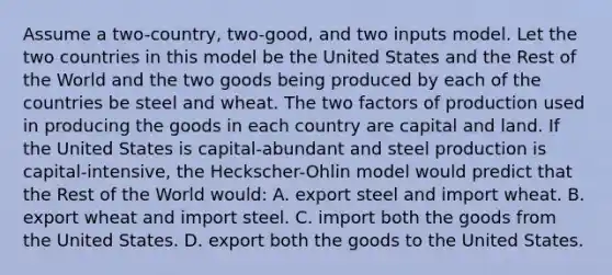 Assume a two-country, two-good, and two inputs model. Let the two countries in this model be the United States and the Rest of the World and the two goods being produced by each of the countries be steel and wheat. The two factors of production used in producing the goods in each country are capital and land. If the United States is capital-abundant and steel production is capital-intensive, the Heckscher-Ohlin model would predict that the Rest of the World would: A. export steel and import wheat. B. export wheat and import steel. C. import both the goods from the United States. D. export both the goods to the United States.