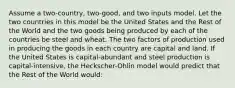 Assume a two-country, two-good, and two inputs model. Let the two countries in this model be the United States and the Rest of the World and the two goods being produced by each of the countries be steel and wheat. The two factors of production used in producing the goods in each country are capital and land. If the United States is capital-abundant and steel production is capital-intensive, the Heckscher-Ohlin model would predict that the Rest of the World would: