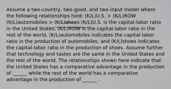 Assume a two-country, two-good, and two-input model where the following relationships hold: (K/L)U.S. > (K/L)ROW (K/L)automobiles > (K/L)shoes (K/L)U.S. is the capital-labor ratio in the United States, (K/L)ROW is the capital-labor ratio in the rest of the world, (K/L)automobiles indicates the capital-labor ratio in the production of automobiles, and (K/L)shoes indicates the capital-labor ratio in the production of shoes. Assume further that technology and tastes are the same in the United States and the rest of the world. The relationships shown here indicate that the United States has a comparative advantage in the production of ______ while the rest of the world has a comparative advantage in the production of ______ .