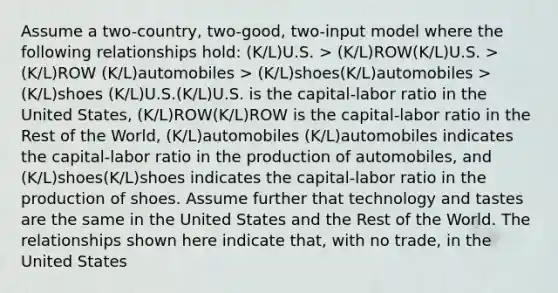 Assume a two-country, two-good, two-input model where the following relationships hold: (K/L)U.S. > (K/L)ROW(K/L)U.S. > (K/L)ROW (K/L)automobiles > (K/L)shoes(K/L)automobiles > (K/L)shoes (K/L)U.S.(K/L)U.S. is the capital-labor ratio in the United States, (K/L)ROW(K/L)ROW is the capital-labor ratio in the Rest of the World, (K/L)automobiles (K/L)automobiles indicates the capital-labor ratio in the production of automobiles, and (K/L)shoes(K/L)shoes indicates the capital-labor ratio in the production of shoes. Assume further that technology and tastes are the same in the United States and the Rest of the World. The relationships shown here indicate that, with no trade, in the United States