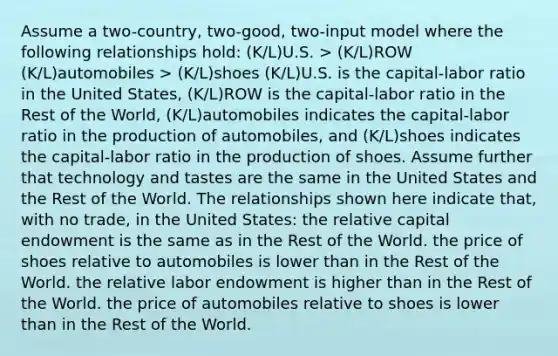 Assume a two-country, two-good, two-input model where the following relationships hold: (K/L)U.S. > (K/L)ROW (K/L)automobiles > (K/L)shoes (K/L)U.S. is the capital-labor ratio in the United States, (K/L)ROW is the capital-labor ratio in the Rest of the World, (K/L)automobiles indicates the capital-labor ratio in the production of automobiles, and (K/L)shoes indicates the capital-labor ratio in the production of shoes. Assume further that technology and tastes are the same in the United States and the Rest of the World. The relationships shown here indicate that, with no trade, in the United States: the relative capital endowment is the same as in the Rest of the World. the price of shoes relative to automobiles is lower than in the Rest of the World. the relative labor endowment is higher than in the Rest of the World. the price of automobiles relative to shoes is lower than in the Rest of the World.