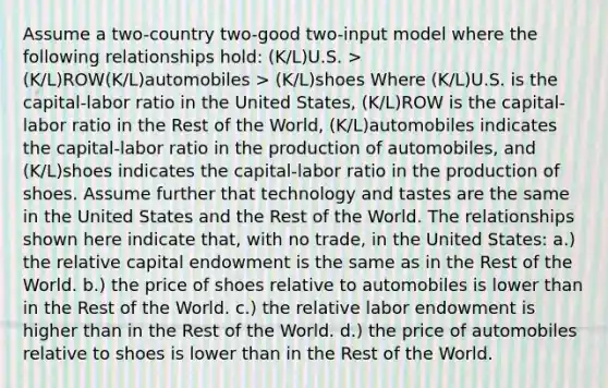 Assume a two-country two-good two-input model where the following relationships hold: (K/L)U.S. > (K/L)ROW(K/L)automobiles > (K/L)shoes Where (K/L)U.S. is the capital-labor ratio in the United States, (K/L)ROW is the capital-labor ratio in the Rest of the World, (K/L)automobiles indicates the capital-labor ratio in the production of automobiles, and (K/L)shoes indicates the capital-labor ratio in the production of shoes. Assume further that technology and tastes are the same in the United States and the Rest of the World. The relationships shown here indicate that, with no trade, in the United States: a.) the relative capital endowment is the same as in the Rest of the World. b.) the price of shoes relative to automobiles is lower than in the Rest of the World. c.) the relative labor endowment is higher than in the Rest of the World. d.) the price of automobiles relative to shoes is lower than in the Rest of the World.