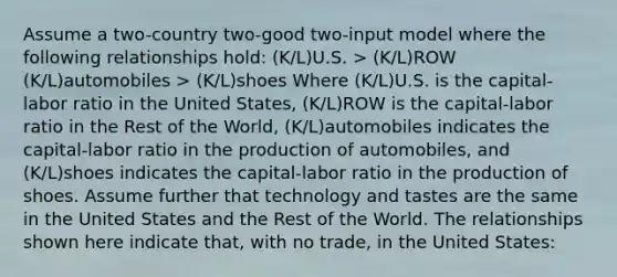 Assume a two-country two-good two-input model where the following relationships hold: (K/L)U.S. > (K/L)ROW (K/L)automobiles > (K/L)shoes Where (K/L)U.S. is the capital-labor ratio in the United States, (K/L)ROW is the capital-labor ratio in the Rest of the World, (K/L)automobiles indicates the capital-labor ratio in the production of automobiles, and (K/L)shoes indicates the capital-labor ratio in the production of shoes. Assume further that technology and tastes are the same in the United States and the Rest of the World. The relationships shown here indicate that, with no trade, in the United States: