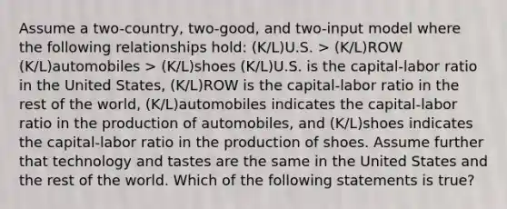 Assume a two-country, two-good, and two-input model where the following relationships hold: (K/L)U.S. > (K/L)ROW (K/L)automobiles > (K/L)shoes (K/L)U.S. is the capital-labor ratio in the United States, (K/L)ROW is the capital-labor ratio in the rest of the world, (K/L)automobiles indicates the capital-labor ratio in the production of automobiles, and (K/L)shoes indicates the capital-labor ratio in the production of shoes. Assume further that technology and tastes are the same in the United States and the rest of the world. Which of the following statements is true?