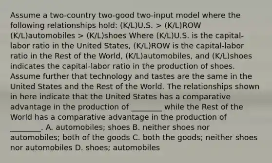 Assume a two-country two-good two-input model where the following relationships hold: (K/L)U.S. > (K/L)ROW (K/L)automobiles > (K/L)shoes Where (K/L)U.S. is the capital-labor ratio in the United States, (K/L)ROW is the capital-labor ratio in the Rest of the World, (K/L)automobiles, and (K/L)shoes indicates the capital-labor ratio in the production of shoes. Assume further that technology and tastes are the same in the United States and the Rest of the World. The relationships shown in here indicate that the United States has a comparative advantage in the production of ________ while the Rest of the World has a comparative advantage in the production of ________. A. automobiles; shoes B. neither shoes nor automobiles; both of the goods C. both the goods; neither shoes nor automobiles D. shoes; automobiles