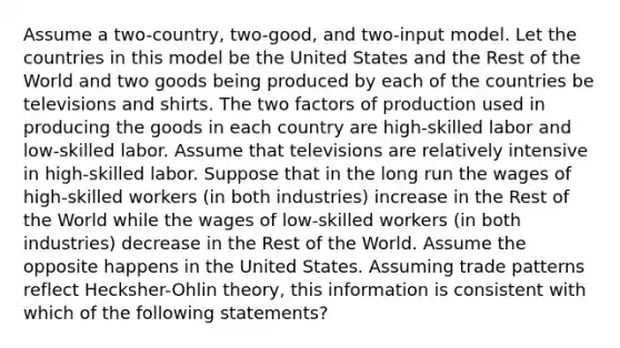 Assume a two-country, two-good, and two-input model. Let the countries in this model be the United States and the Rest of the World and two goods being produced by each of the countries be televisions and shirts. The two factors of production used in producing the goods in each country are high-skilled labor and low-skilled labor. Assume that televisions are relatively intensive in high-skilled labor. Suppose that in the long run the wages of high-skilled workers (in both industries) increase in the Rest of the World while the wages of low-skilled workers (in both industries) decrease in the Rest of the World. Assume the opposite happens in the United States. Assuming trade patterns reflect Hecksher-Ohlin theory, this information is consistent with which of the following statements?