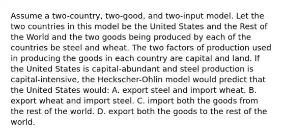 Assume a two-country, two-good, and two-input model. Let the two countries in this model be the United States and the Rest of the World and the two goods being produced by each of the countries be steel and wheat. The two factors of production used in producing the goods in each country are capital and land. If the United States is capital-abundant and steel production is capital-intensive, the Heckscher-Ohlin model would predict that the United States would: A. export steel and import wheat. B. export wheat and import steel. C. import both the goods from the rest of the world. D. export both the goods to the rest of the world.