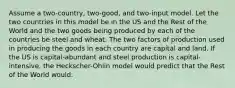 Assume a two-country, two-good, and two-input model. Let the two countries in this model be in the US and the Rest of the World and the two goods being produced by each of the countries be steel and wheat. The two factors of production used in producing the goods in each country are capital and land. If the US is capital-abundant and steel production is capital-intensive, the Heckscher-Ohlin model would predict that the Rest of the World would: