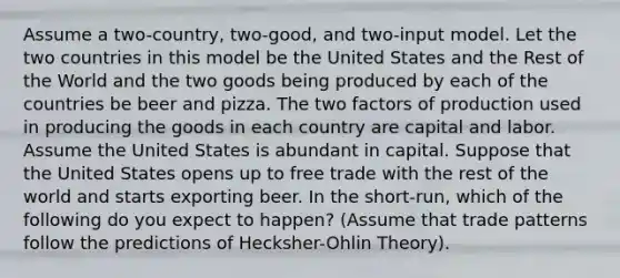 Assume a two-country, two-good, and two-input model. Let the two countries in this model be the United States and the Rest of the World and the two goods being produced by each of the countries be beer and pizza. The two factors of production used in producing the goods in each country are capital and labor. Assume the United States is abundant in capital. Suppose that the United States opens up to free trade with the rest of the world and starts exporting beer. In the short-run, which of the following do you expect to happen? (Assume that trade patterns follow the predictions of Hecksher-Ohlin Theory).