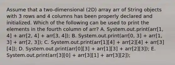 Assume that a two-dimensional (2D) array arr of String objects with 3 rows and 4 columns has been properly declared and initialized. Which of the following can be used to print the elements in the fourth column of arr? A. System.out.print(arr[1, 4] + arr[2, 4] + arr[3, 4]); B. System.out.print(arr[0, 3] + arr[1, 3] + arr[2, 3]); C. System.out.print(arr[1][4] + arr[2][4] + arr[3][4]); D. System.out.print(arr[0][3] + arr[1][3] + arr[2][3]); E. System.out.print(arr[3][0] + arr[3][1] + arr[3][2]);