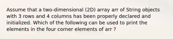 Assume that a two-dimensional (2D) array arr of String objects with 3 rows and 4 columns has been properly declared and initialized. Which of the following can be used to print the elements in the four corner elements of arr ?