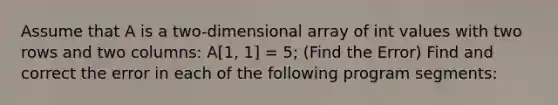 Assume that A is a two-dimensional array of int values with two rows and two columns: A[1, 1] = 5; (Find the Error) Find and correct the error in each of the following program segments: