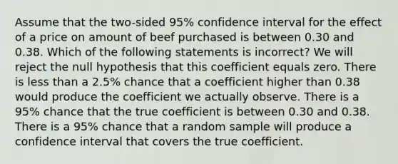 Assume that the two-sided 95% confidence interval for the effect of a price on amount of beef purchased is between 0.30 and 0.38. Which of the following statements is incorrect? We will reject the null hypothesis that this coefficient equals zero. There is less than a 2.5% chance that a coefficient higher than 0.38 would produce the coefficient we actually observe. There is a 95% chance that the true coefficient is between 0.30 and 0.38. There is a 95% chance that a random sample will produce a confidence interval that covers the true coefficient.