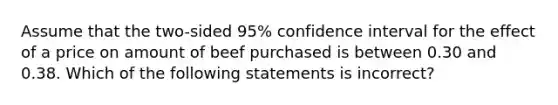 Assume that the two-sided 95% confidence interval for the effect of a price on amount of beef purchased is between 0.30 and 0.38. Which of the following statements is incorrect?