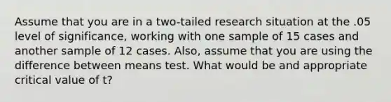 Assume that you are in a two-tailed research situation at the .05 level of significance, working with one sample of 15 cases and another sample of 12 cases. Also, assume that you are using the difference between means test. What would be and appropriate critical value of t?