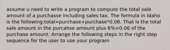 assume u need to write a program to compute the total sale amount of a purchasse including sales tax. The formula in Idaho is the following:total=purchase+purchase*0.06. That is the total sale amount in the purcahse amount plus 6%=0.06 of the purchase amount. Arrange the following steps in the right step sequence for the user to use your program