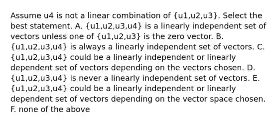 Assume u4 is not a linear combination of (u1,u2,u3). Select the best statement. A. (u1,u2,u3,u4) is a linearly independent set of vectors unless one of (u1,u2,u3) is the zero vector. B. (u1,u2,u3,u4) is always a linearly independent set of vectors. C. (u1,u2,u3,u4) could be a linearly independent or linearly dependent set of vectors depending on the vectors chosen. D. (u1,u2,u3,u4) is never a linearly independent set of vectors. E. (u1,u2,u3,u4) could be a linearly independent or linearly dependent set of vectors depending on the vector space chosen. F. none of the above