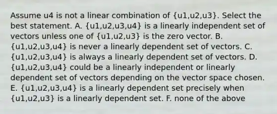 Assume u4 is not a linear combination of (u1,u2,u3). Select the best statement. A. (u1,u2,u3,u4) is a linearly independent set of vectors unless one of (u1,u2,u3) is the zero vector. B. (u1,u2,u3,u4) is never a linearly dependent set of vectors. C. (u1,u2,u3,u4) is always a linearly dependent set of vectors. D. (u1,u2,u3,u4) could be a linearly independent or linearly dependent set of vectors depending on the vector space chosen. E. (u1,u2,u3,u4) is a linearly dependent set precisely when (u1,u2,u3) is a linearly dependent set. F. none of the above