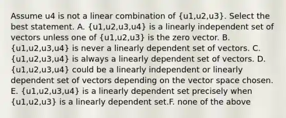 Assume u4 is not a linear combination of (u1,u2,u3). Select the best statement. A. (u1,u2,u3,u4) is a linearly independent set of vectors unless one of (u1,u2,u3) is the zero vector. B. (u1,u2,u3,u4) is never a linearly dependent set of vectors. C. (u1,u2,u3,u4) is always a linearly dependent set of vectors. D. (u1,u2,u3,u4) could be a linearly independent or linearly dependent set of vectors depending on the vector space chosen. E. (u1,u2,u3,u4) is a linearly dependent set precisely when (u1,u2,u3) is a linearly dependent set.F. none of the above