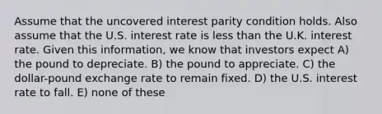 Assume that the uncovered interest parity condition holds. Also assume that the U.S. interest rate is less than the U.K. interest rate. Given this information, we know that investors expect A) the pound to depreciate. B) the pound to appreciate. C) the dollar-pound exchange rate to remain fixed. D) the U.S. interest rate to fall. E) none of these