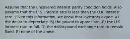 Assume that the uncovered interest parity condition holds. Also assume that the U.S. interest rate is less than the U.K. interest rate. Given this information, we know that investors expect A) the dollar to depreciate. B) the pound to appreciate. C) the U.S. interest rate to fall. D) the dollar-pound exchange rate to remain fixed. E) none of the above.