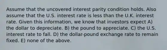 Assume that the uncovered interest parity condition holds. Also assume that the U.S. interest rate is less than the U.K. interest rate. Given this information, we know that investors expect A) the dollar to depreciate. B) the pound to appreciate. C) the U.S. interest rate to fall. D) the dollar-pound exchange rate to remain fixed. E) none of the above.