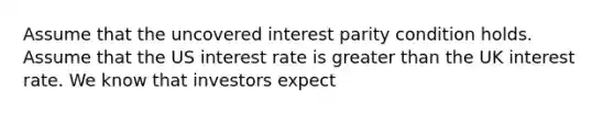 Assume that the uncovered interest parity condition holds. Assume that the US interest rate is greater than the UK interest rate. We know that investors expect