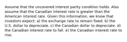 Assume that the uncovered interest parity condition holds. Also assume that the Canadian interest rate is greater than the American interest rate. Given this information, we know that investors expect: a) the exchange rate to remain fixed. b) the U.S. dollar to depreciate. c) the Canadian dollar to depreciate. d) the Canadian interest rate to fall. e) the Canadian interest rate to rise.