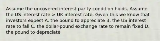 Assume the uncovered interest parity condition holds. Assume the US interest rate > UK interest rate. Given this we know that investors expect A. the pound to appreciate B. the US interest rate to fall C. the dollar-pound exchange rate to remain fixed D. the pound to depreciate