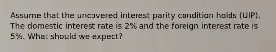 Assume that the uncovered interest parity condition holds (UIP). The domestic interest rate is 2% and the foreign interest rate is 5%. What should we expect?