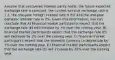 Assume that uncovered interest parity holds, the future expected exchange rate is constant, the current nominal exchange rate is 1.2, the one-year foreign interest rate is 6% and the one-year domestic interest rate is 3%. Given this information, one can conclude that A) financial market participants expect that the exchange rate (E) will increase by 3% over the coming year. B) financial market participants expect that the exchange rate (E) will decrease by 3% over the coming year. C) financial market participants expect that the domestic currency to depreciate by 3% over the coming year. D) financial market participants expect that the exchange rate (E) will increase by 20% over the coming year.