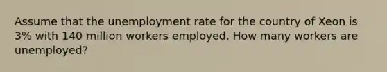 Assume that the unemployment rate for the country of Xeon is 3% with 140 million workers employed. How many workers are unemployed?