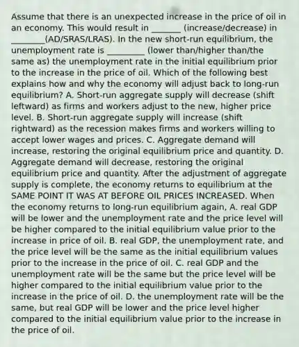 Assume that there is an unexpected increase in the price of oil in an economy. This would result in _______ (increase/decrease) in ________(AD/SRAS/LRAS). In the new​ short-run equilibrium, the unemployment rate is _________ (lower than/higher than/the same as) the unemployment rate in the initial equilibrium prior to the increase in the price of oil. Which of the following best explains how and why the economy will adjust back to​ long-run equilibrium? A. ​Short-run aggregate supply will decrease​ (shift leftward) as firms and workers adjust to the​ new, higher price level. B. ​Short-run aggregate supply will increase​ (shift rightward) as the recession makes firms and workers willing to accept lower wages and prices. C. Aggregate demand will​ increase, restoring the original equilibrium price and quantity. D. Aggregate demand will​ decrease, restoring the original equilibrium price and quantity. After the adjustment of aggregate supply is​ complete, the economy returns to equilibrium at the SAME POINT IT WAS AT BEFORE OIL PRICES INCREASED. When the economy returns to​ long-run equilibrium​ again, A. real GDP will be lower and the unemployment rate and the price level will be higher compared to the initial equilibrium value prior to the increase in price of oil. B. real​ GDP, the unemployment​ rate, and the price level will be the same as the initial equilibrium values prior to the increase in the price of oil. C. real GDP and the unemployment rate will be the same but the price level will be higher compared to the initial equilibrium value prior to the increase in the price of oil. D. the unemployment rate will be the​ same, but real GDP will be lower and the price level higher compared to the initial equilibrium value prior to the increase in the price of oil.