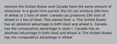 Assume the United States and Canada have the same amount of resources. In a given time period, the US can produce 200 tons of wheat or 2 tons of steel, Canada can produces 100 tons of wheat or 1 ton of steel. This means that: a. The United States has an absolute advantage in both steel and wheat b. Canada has the comparative advantage in steel c. Canada has an absolute advantage in both steel and wheat d. The United States has the comparative advantage in wheat